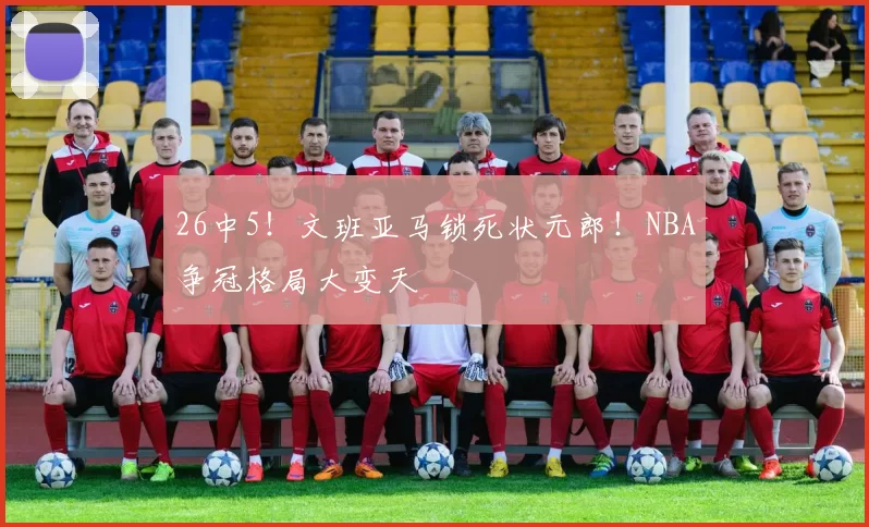 26中5！文班亚马锁死状元郎！NBA争冠格局大变天