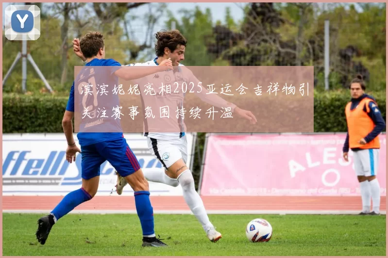 滨滨妮妮亮相2025亚运会吉祥物引关注赛事氛围持续升温