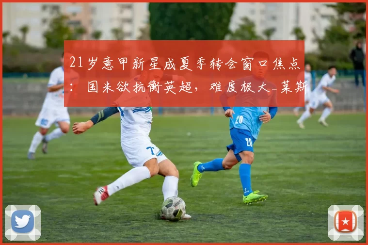 21岁意甲新星成夏季转会窗口焦点：国米欲抗衡英超，难度极大_莱斯特拉_卡利亚里_右后卫