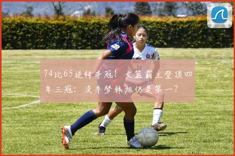 74比65逆转夺冠！女篮霸主登顶四年三冠：没李梦韩旭仍是第一？