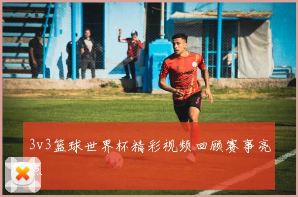 3v3篮球世界杯精彩视频回顾赛事亮点