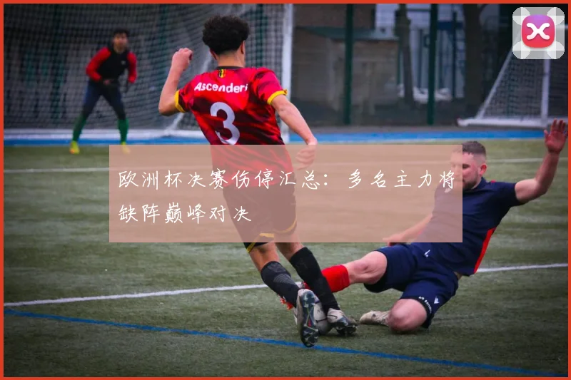 欧洲杯决赛伤停汇总：多名主力将缺阵巅峰对决