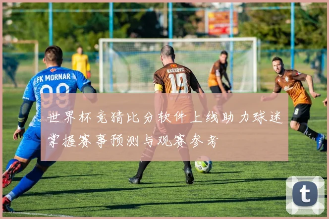 世界杯竞猜比分软件上线助力球迷掌握赛事预测与观赛参考